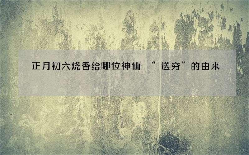 正月初六烧香给哪位神仙 &ldquo;送穷&rdquo;的由来